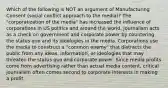 Which of the following is NOT an argument of Manufacturing Consent (social conflict approach to the media)? The "corporatization of the media" has increased the influence of corporations in US politics and around the world. Journalism acts as a check on government and corporate power by countering the status quo and its ideologies in the media. Corporations use the media to construct a "common enemy" that distracts the public from any ideas, information, or ideologies that may threaten the status quo and corporate power. Since media profits come from advertising rather than actual media content, critical journalism often comes second to corporate interests in making a profit.