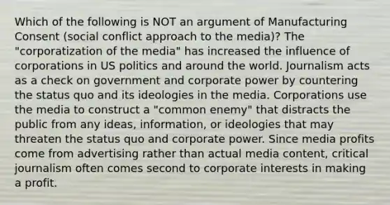 Which of the following is NOT an argument of Manufacturing Consent (social conflict approach to the media)? The "corporatization of the media" has increased the influence of corporations in US politics and around the world. Journalism acts as a check on government and corporate power by countering the status quo and its ideologies in the media. Corporations use the media to construct a "common enemy" that distracts the public from any ideas, information, or ideologies that may threaten the status quo and corporate power. Since media profits come from advertising rather than actual media content, critical journalism often comes second to corporate interests in making a profit.