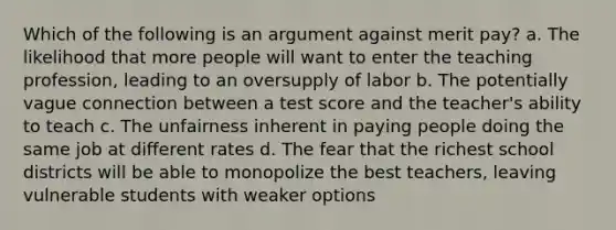 Which of the following is an argument against merit pay? a. The likelihood that more people will want to enter the teaching profession, leading to an oversupply of labor b. The potentially vague connection between a test score and the teacher's ability to teach c. The unfairness inherent in paying people doing the same job at different rates d. The fear that the richest school districts will be able to monopolize the best teachers, leaving vulnerable students with weaker options