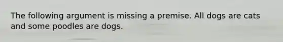 The following argument is missing a premise. All dogs are cats and some poodles are dogs.