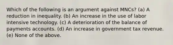 Which of the following is an argument against MNCs? (a) A reduction in inequality. (b) An increase in the use of labor intensive technology. (c) A deterioration of the balance of payments accounts. (d) An increase in government tax revenue. (e) None of the above.