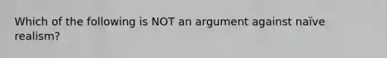 Which of the following is NOT an argument against naïve realism?