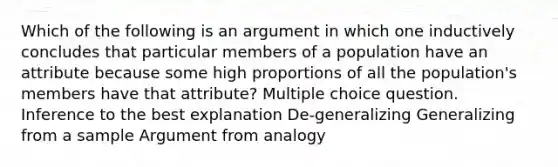 Which of the following is an argument in which one inductively concludes that particular members of a population have an attribute because some high proportions of all the population's members have that attribute? Multiple choice question. Inference to the best explanation De-generalizing Generalizing from a sample Argument from analogy