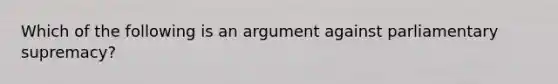 Which of the following is an argument against parliamentary supremacy?