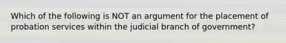 Which of the following is NOT an argument for the placement of probation services within the judicial branch of government?