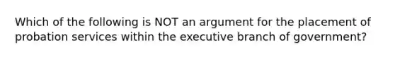 Which of the following is NOT an argument for the placement of probation services within the executive branch of government?