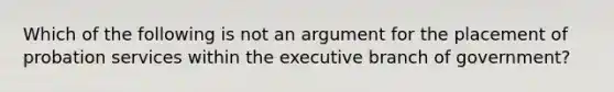 Which of the following is not an argument for the placement of probation services within the executive branch of government?