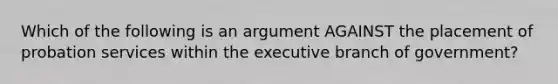 Which of the following is an argument AGAINST the placement of probation services within the executive branch of government?