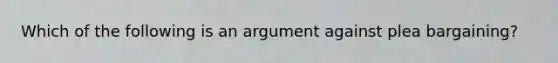 Which of the following is an argument against plea bargaining?