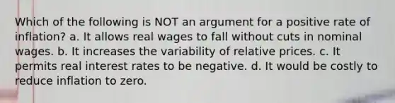 Which of the following is NOT an argument for a positive rate of inflation? a. It allows real wages to fall without cuts in nominal wages. b. It increases the variability of relative prices. c. It permits real interest rates to be negative. d. It would be costly to reduce inflation to zero.