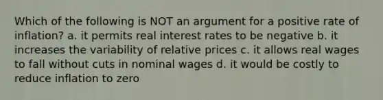 Which of the following is NOT an argument for a positive rate of inflation? a. it permits real interest rates to be negative b. it increases the variability of relative prices c. it allows real wages to fall without cuts in nominal wages d. it would be costly to reduce inflation to zero