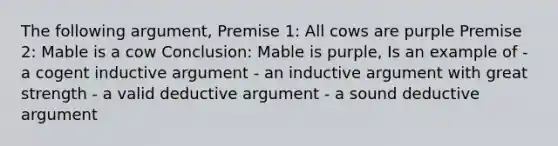 The following argument, Premise 1: All cows are purple Premise 2: Mable is a cow Conclusion: Mable is purple, Is an example of - a cogent inductive argument - an inductive argument with great strength - a valid deductive argument - a sound deductive argument