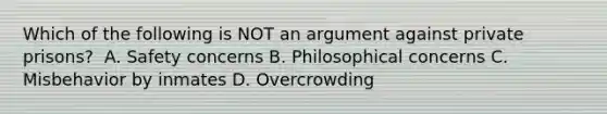 Which of the following is NOT an argument against private prisons? ​ A. ​Safety concerns ​B. Philosophical concerns C. Misbehavior by inmates ​D. Overcrowding