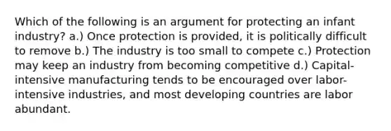 Which of the following is an argument for protecting an infant industry? a.) Once protection is provided, it is politically difficult to remove b.) The industry is too small to compete c.) Protection may keep an industry from becoming competitive d.) Capital-intensive manufacturing tends to be encouraged over labor-intensive industries, and most developing countries are labor abundant.