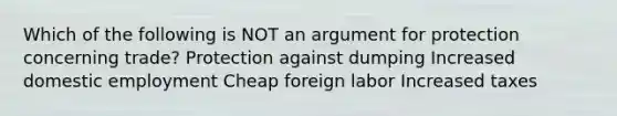 Which of the following is NOT an argument for protection concerning trade? Protection against dumping Increased domestic employment Cheap foreign labor Increased taxes