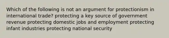 Which of the following is not an argument for protectionism in international​ trade? protecting a key source of government revenue protecting domestic jobs and employment protecting infant industries protecting national security