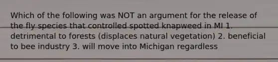 Which of the following was NOT an argument for the release of the fly species that controlled spotted knapweed in MI 1. detrimental to forests (displaces natural vegetation) 2. beneficial to bee industry 3. will move into Michigan regardless