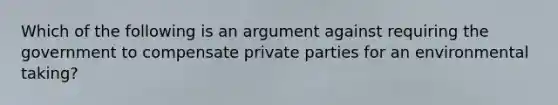 Which of the following is an argument against requiring the government to compensate private parties for an environmental taking?