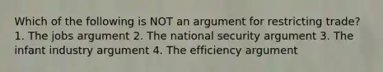 Which of the following is NOT an argument for restricting trade? 1. The jobs argument 2. The national security argument 3. The infant industry argument 4. The efficiency argument