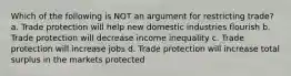 Which of the following is NOT an argument for restricting trade? a. Trade protection will help new domestic industries flourish b. Trade protection will decrease income inequality c. Trade protection will increase jobs d. Trade protection will increase total surplus in the markets protected