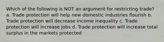 Which of the following is NOT an argument for restricting trade? a. Trade protection will help new domestic industries flourish b. Trade protection will decrease income inequality c. Trade protection will increase jobs d. Trade protection will increase total surplus in the markets protected