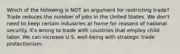 Which of the following is NOT an argument for restricting trade? Trade reduces the number of jobs in the United States. We don't need to keep certain industries at home for reasons of national security. It's wrong to trade with countries that employ child labor. We can increase U.S. well-being with strategic trade protectionism.