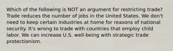 Which of the following is NOT an argument for restricting trade? Trade reduces the number of jobs in the United States. We don't need to keep certain industries at home for reasons of national security. It's wrong to trade with countries that employ child labor. We can increase U.S. well-being with strategic trade protectionism.