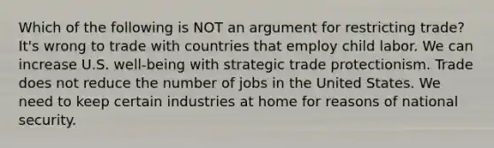 Which of the following is NOT an argument for restricting trade? It's wrong to trade with countries that employ child labor. We can increase U.S. well-being with strategic trade protectionism. Trade does not reduce the number of jobs in the United States. We need to keep certain industries at home for reasons of national security.