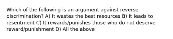 Which of the following is an argument against reverse discrimination? A) It wastes the best resources B) It leads to resentment C) It rewards/punishes those who do not deserve reward/punishment D) All the above