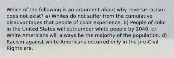 Which of the following is an argument about why reverse racism does not exist? a) Whites do not suffer from the cumulative disadvantages that people of color experience. b) People of color in the United States will outnumber white people by 2040. c) White Americans will always be the majority of the population. d) Racism against white Americans occurred only in the pre-Civil Rights era.