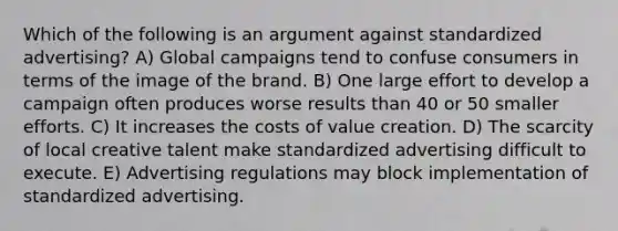 Which of the following is an argument against standardized advertising? A) Global campaigns tend to confuse consumers in terms of the image of the brand. B) One large effort to develop a campaign often produces worse results than 40 or 50 smaller efforts. C) It increases the costs of value creation. D) The scarcity of local creative talent make standardized advertising difficult to execute. E) Advertising regulations may block implementation of standardized advertising.