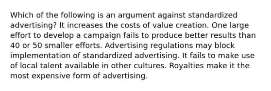 Which of the following is an argument against standardized advertising? It increases the costs of value creation. One large effort to develop a campaign fails to produce better results than 40 or 50 smaller efforts. Advertising regulations may block implementation of standardized advertising. It fails to make use of local talent available in other cultures. Royalties make it the most expensive form of advertising.