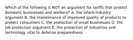 Which of the following is NOT an argument for tariffs that protect domestic businesses and workers? A. the infant-industry argument B. the maintenance of improved quality of products to protect consumers C. the protection of small businesses D. the job-protection argument E. the protection of industries and technology vital to defense preparedness