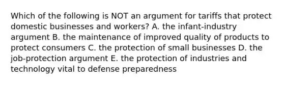 Which of the following is NOT an argument for tariffs that protect domestic businesses and workers? A. the infant-industry argument B. the maintenance of improved quality of products to protect consumers C. the protection of small businesses D. the job-protection argument E. the protection of industries and technology vital to defense preparedness