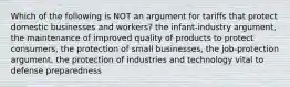 Which of the following is NOT an argument for tariffs that protect domestic businesses and workers? the infant-industry argument, the maintenance of improved quality of products to protect consumers, the protection of small businesses, the job-protection argument, the protection of industries and technology vital to defense preparedness