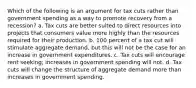 Which of the following is an argument for tax cuts rather than government spending as a way to promote recovery from a recession? a. Tax cuts are better suited to direct resources into projects that consumers value more highly than the resources required for their production. b. 100 percent of a tax cut will stimulate aggregate demand, but this will not be the case for an increase in government expenditures. c. Tax cuts will encourage rent seeking; increases in government spending will not. d. Tax cuts will change the structure of aggregate demand more than increases in government spending.