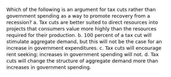 Which of the following is an argument for tax cuts rather than government spending as a way to promote recovery from a recession? a. Tax cuts are better suited to direct resources into projects that consumers value more highly than the resources required for their production. b. 100 percent of a tax cut will stimulate aggregate demand, but this will not be the case for an increase in government expenditures. c. Tax cuts will encourage rent seeking; increases in government spending will not. d. Tax cuts will change the structure of aggregate demand more than increases in government spending.