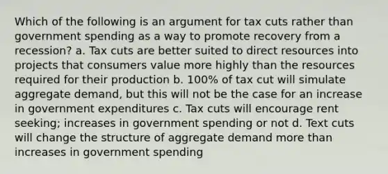 Which of the following is an argument for tax cuts rather than government spending as a way to promote recovery from a recession? a. Tax cuts are better suited to direct resources into projects that consumers value more highly than the resources required for their production b. 100% of tax cut will simulate aggregate demand, but this will not be the case for an increase in government expenditures c. Tax cuts will encourage rent seeking; increases in government spending or not d. Text cuts will change the structure of aggregate demand more than increases in government spending