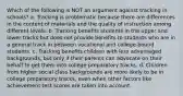 Which of the following is NOT an argument against tracking in schools? a. Tracking is problematic because there are differences in the content of materials and the quality of instruction among different levels. b. Tracking benefits students in the upper and lower tracks but does not provide benefits to students who are in a general track in between vocational and college-bound students. c. Tracking benefits children with less advantaged backgrounds, but only if their parents can advocate on their behalf to get them into college preparatory tracks. d. Children from higher social class backgrounds are more likely to be in college preparatory tracks, even when other factors like achievement test scores are taken into account.