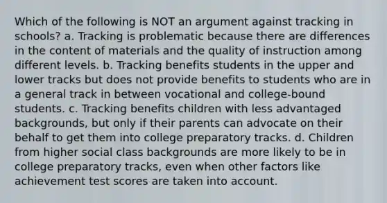 Which of the following is NOT an argument against tracking in schools? a. Tracking is problematic because there are differences in the content of materials and the quality of instruction among different levels. b. Tracking benefits students in the upper and lower tracks but does not provide benefits to students who are in a general track in between vocational and college-bound students. c. Tracking benefits children with less advantaged backgrounds, but only if their parents can advocate on their behalf to get them into college preparatory tracks. d. Children from higher social class backgrounds are more likely to be in college preparatory tracks, even when other factors like achievement test scores are taken into account.