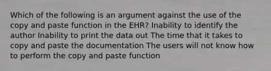 Which of the following is an argument against the use of the copy and paste function in the EHR? Inability to identify the author Inability to print the data out The time that it takes to copy and paste the documentation The users will not know how to perform the copy and paste function