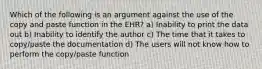 Which of the following is an argument against the use of the copy and paste function in the EHR? a) Inability to print the data out b) Inability to identify the author c) The time that it takes to copy/paste the documentation d) The users will not know how to perform the copy/paste function