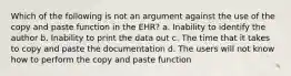 Which of the following is not an argument against the use of the copy and paste function in the EHR? a. Inability to identify the author b. Inability to print the data out c. The time that it takes to copy and paste the documentation d. The users will not know how to perform the copy and paste function