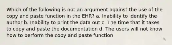 Which of the following is not an argument against the use of the copy and paste function in the EHR? a. Inability to identify the author b. Inability to print the data out c. The time that it takes to copy and paste the documentation d. The users will not know how to perform the copy and paste function