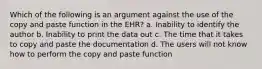 Which of the following is an argument against the use of the copy and paste function in the EHR? a. Inability to identify the author b. Inability to print the data out c. The time that it takes to copy and paste the documentation d. The users will not know how to perform the copy and paste function