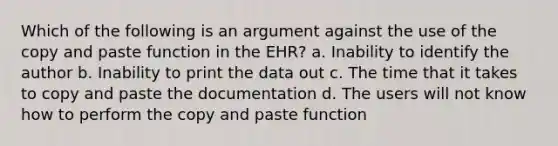 Which of the following is an argument against the use of the copy and paste function in the EHR? a. Inability to identify the author b. Inability to print the data out c. The time that it takes to copy and paste the documentation d. The users will not know how to perform the copy and paste function