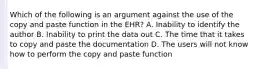 Which of the following is an argument against the use of the copy and paste function in the EHR? A. Inability to identify the author B. Inability to print the data out C. The time that it takes to copy and paste the documentation D. The users will not know how to perform the copy and paste function