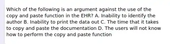 Which of the following is an argument against the use of the copy and paste function in the EHR? A. Inability to identify the author B. Inability to print the data out C. The time that it takes to copy and paste the documentation D. The users will not know how to perform the copy and paste function