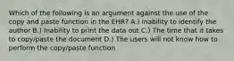 Which of the following is an argument against the use of the copy and paste function in the EHR? A.) inability to identify the author B.) Inability to print the data out C.) The time that it takes to copy/paste the document D.) The users will not know how to perform the copy/paste function