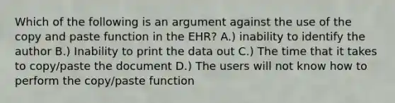 Which of the following is an argument against the use of the copy and paste function in the EHR? A.) inability to identify the author B.) Inability to print the data out C.) The time that it takes to copy/paste the document D.) The users will not know how to perform the copy/paste function